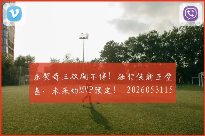 东契奇三双刷不停！独行侠新王登基，未来的MVP预定！_20260531151459