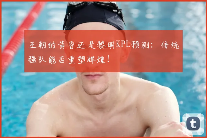 王朝的黄昏还是黎明KPL预测：传统强队能否重塑辉煌！