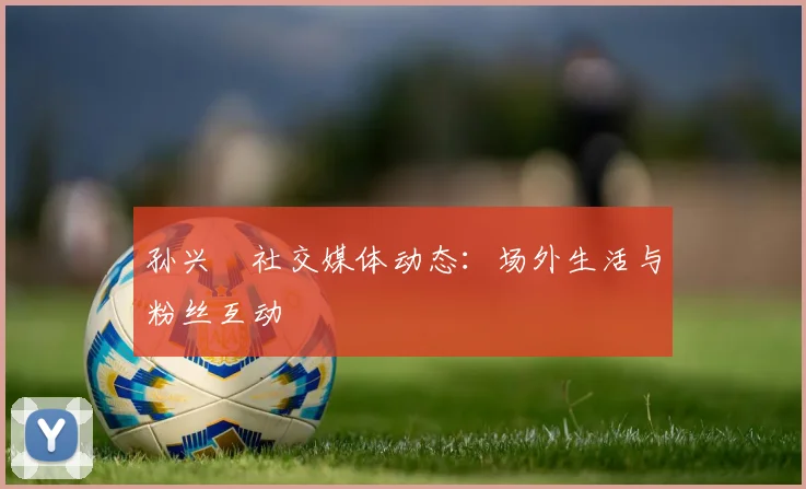 孙兴慜社交媒体动态：场外生活与粉丝互动