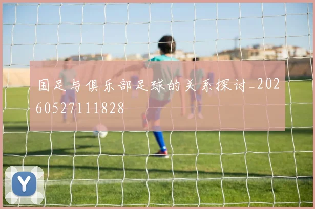 国足与俱乐部足球的关系探讨_20260527111828