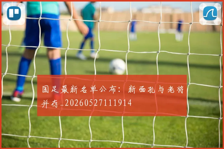 国足最新名单公布：新面孔与老将并存_20260527111914
