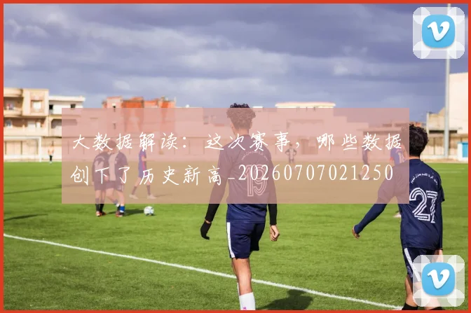大数据解读:这次赛事,哪些数据创下了历史新高_20260707021250