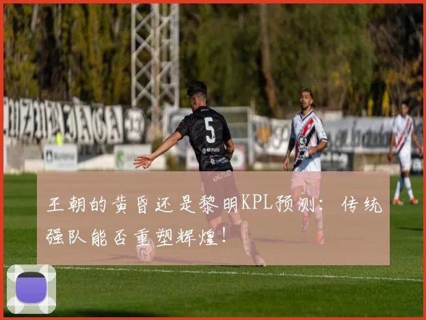 王朝的黄昏还是黎明KPL预测：传统强队能否重塑辉煌！