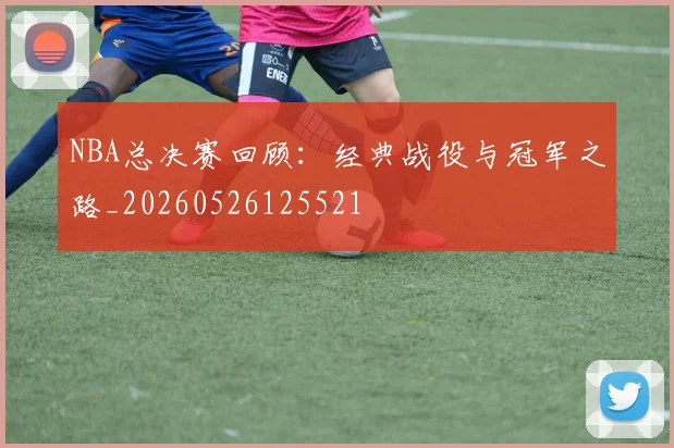 NBA总决赛回顾：经典战役与冠军之路_20260526125521