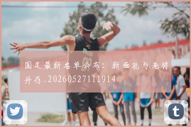 国足最新名单公布：新面孔与老将并存_20260527111914