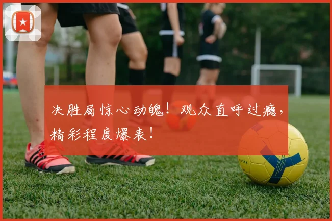 决胜局惊心动魄!观众直呼过瘾,精彩程度爆表!