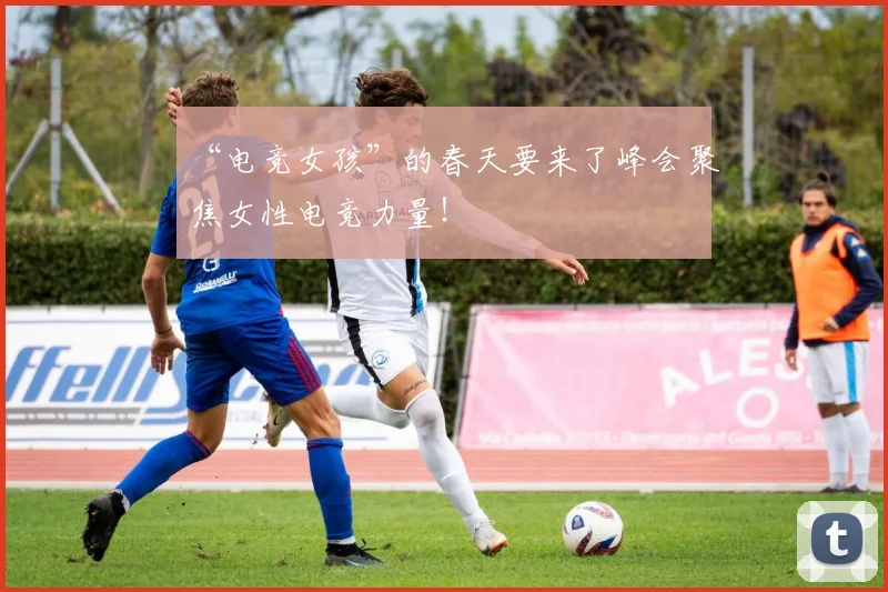 “电竞女孩”的春天要来了峰会聚焦女性电竞力量！