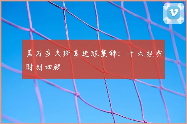 莱万多夫斯基进球集锦：十大经典时刻回顾