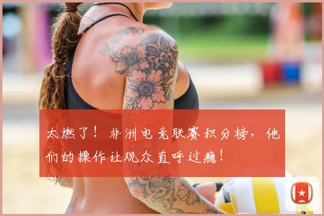太燃了！非洲电竞联赛积分榜，他们的操作让观众直呼过瘾！