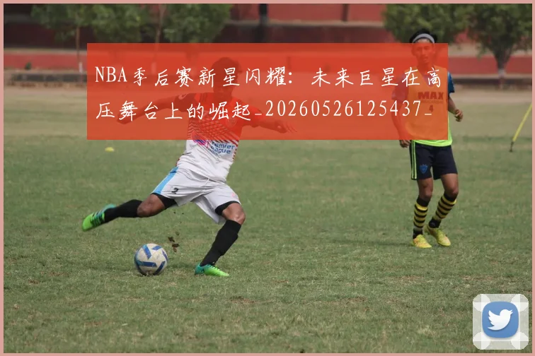 NBA季后赛新星闪耀：未来巨星在高压舞台上的崛起_20260526125437_20260702164357