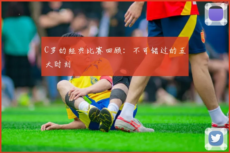 C罗的经典比赛回顾：不可错过的五大时刻
