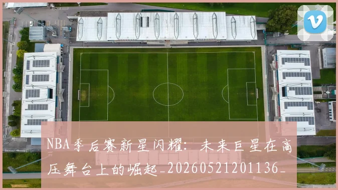 NBA季后赛新星闪耀：未来巨星在高压舞台上的崛起_20260521201136_20260702164357