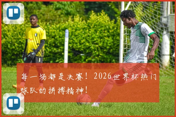 每一场都是决赛！2026世界杯热门球队的拼搏精神！