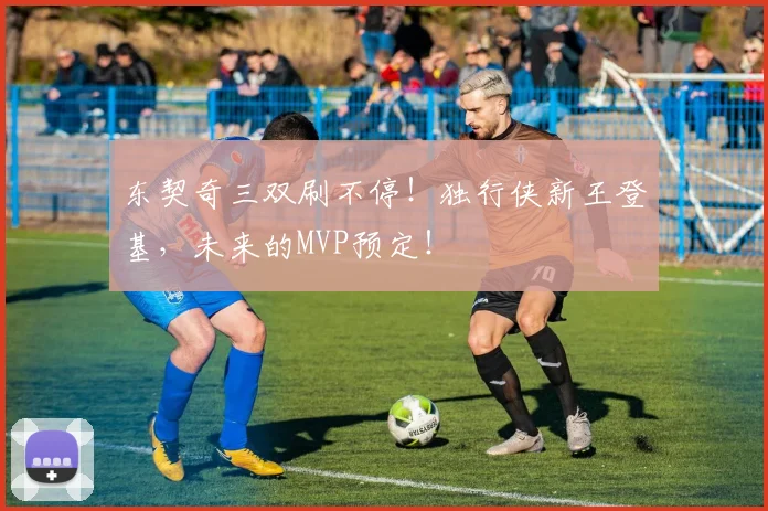 东契奇三双刷不停！独行侠新王登基，未来的MVP预定！