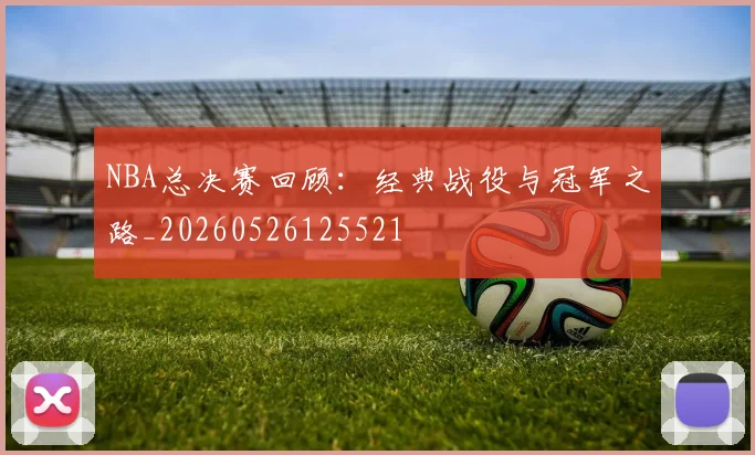 NBA总决赛回顾:经典战役与冠军之路_20260526125521